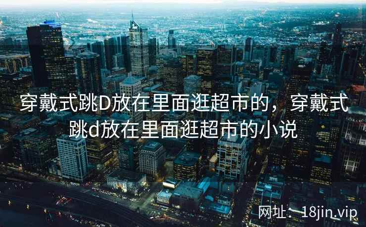 穿戴式跳D放在里面逛超市的，穿戴式跳d放在里面逛超市的小说