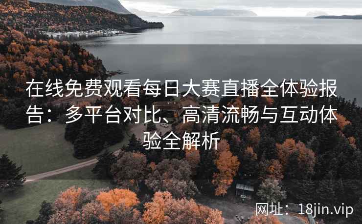 在线免费观看每日大赛直播全体验报告：多平台对比、高清流畅与互动体验全解析
