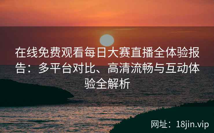 在线免费观看每日大赛直播全体验报告：多平台对比、高清流畅与互动体验全解析