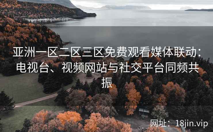 亚洲一区二区三区免费观看媒体联动：电视台、视频网站与社交平台同频共振