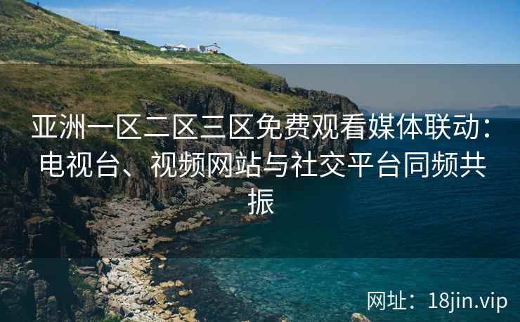 亚洲一区二区三区免费观看媒体联动：电视台、视频网站与社交平台同频共振