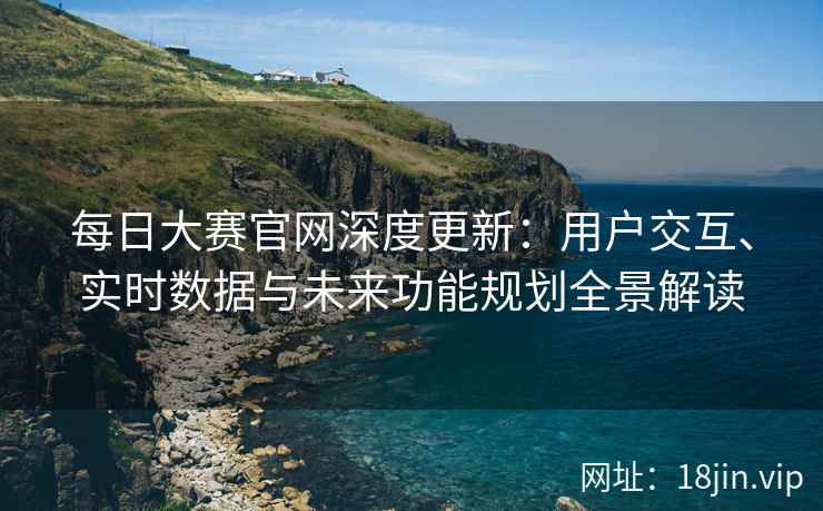 每日大赛官网深度更新：用户交互、实时数据与未来功能规划全景解读