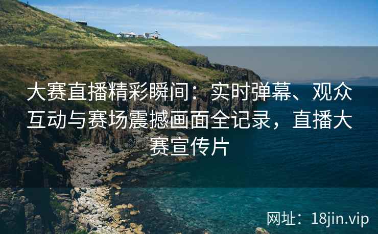 大赛直播精彩瞬间：实时弹幕、观众互动与赛场震撼画面全记录，直播大赛宣传片