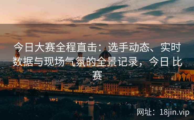 今日大赛全程直击：选手动态、实时数据与现场气氛的全景记录，今日 比赛