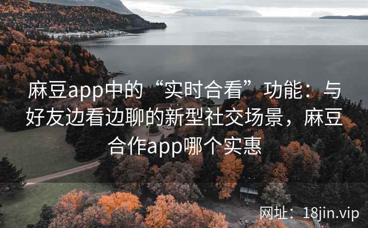 麻豆app中的“实时合看”功能：与好友边看边聊的新型社交场景，麻豆合作app哪个实惠