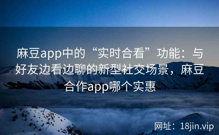 麻豆app中的“实时合看”功能：与好友边看边聊的新型社交场景，麻豆合作app哪个实惠