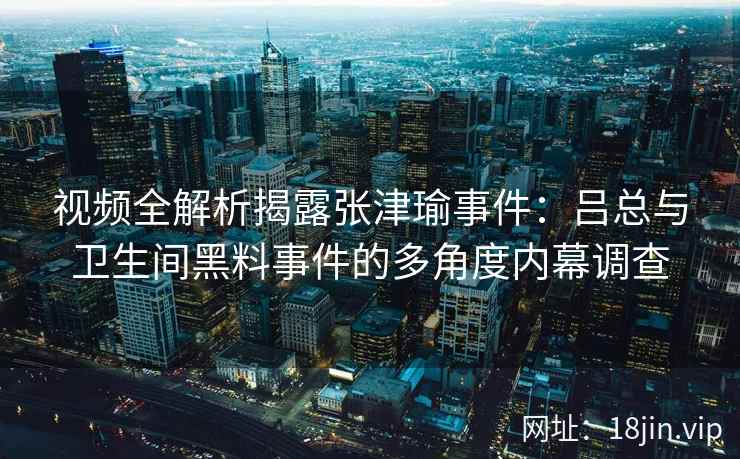 视频全解析揭露张津瑜事件：吕总与卫生间黑料事件的多角度内幕调查