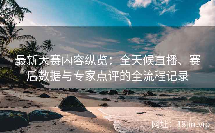 最新大赛内容纵览：全天候直播、赛后数据与专家点评的全流程记录