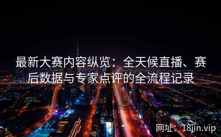 最新大赛内容纵览：全天候直播、赛后数据与专家点评的全流程记录