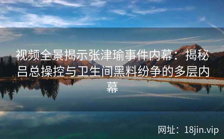 视频全景揭示张津瑜事件内幕：揭秘吕总操控与卫生间黑料纷争的多层内幕