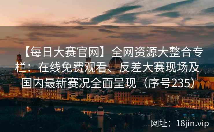 【每日大赛官网】全网资源大整合专栏：在线免费观看、反差大赛现场及国内最新赛况全面呈现（序号235）