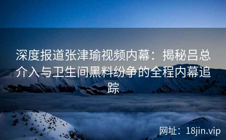 深度报道张津瑜视频内幕：揭秘吕总介入与卫生间黑料纷争的全程内幕追踪