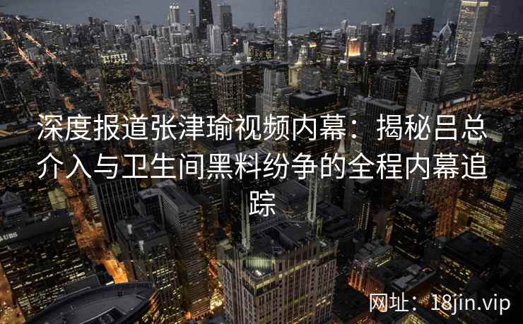 深度报道张津瑜视频内幕：揭秘吕总介入与卫生间黑料纷争的全程内幕追踪