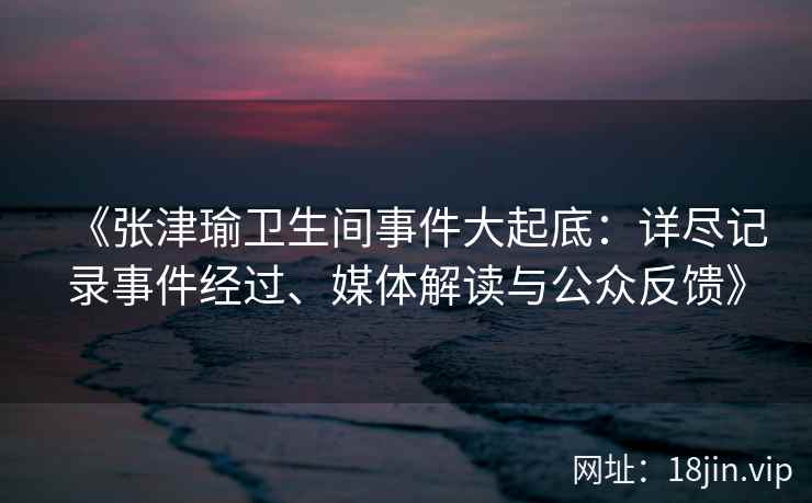 《张津瑜卫生间事件大起底：详尽记录事件经过、媒体解读与公众反馈》