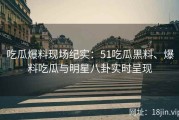 吃瓜爆料现场纪实：51吃瓜黑料、爆料吃瓜与明星八卦实时呈现