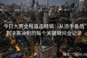 今日大赛全程直击特辑：从选手备战到决赛冲刺的每个关键瞬间全记录