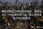 麻豆官媒官方网站专题报道：新媒体时代下的品牌升级之路，麻豆视传媒官方网站短视频