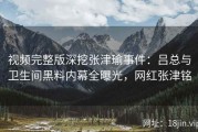视频完整版深挖张津瑜事件：吕总与卫生间黑料内幕全曝光，网红张津铭