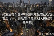 高清全程：张津瑜视频完整版在线观看全记录，幕后制作与真相大揭秘完美呈现