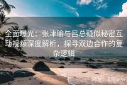 全面曝光：张津瑜与吕总疑似秘密互动视频深度解析，探寻双边合作的复杂逻辑