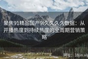 聚焦91精品国产9l久久久久数据：从开播热度到持续热度的全周期营销策略