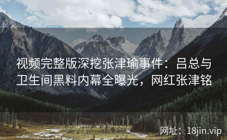 视频完整版深挖张津瑜事件：吕总与卫生间黑料内幕全曝光，网红张津铭