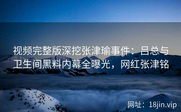 视频完整版深挖张津瑜事件：吕总与卫生间黑料内幕全曝光，网红张津铭