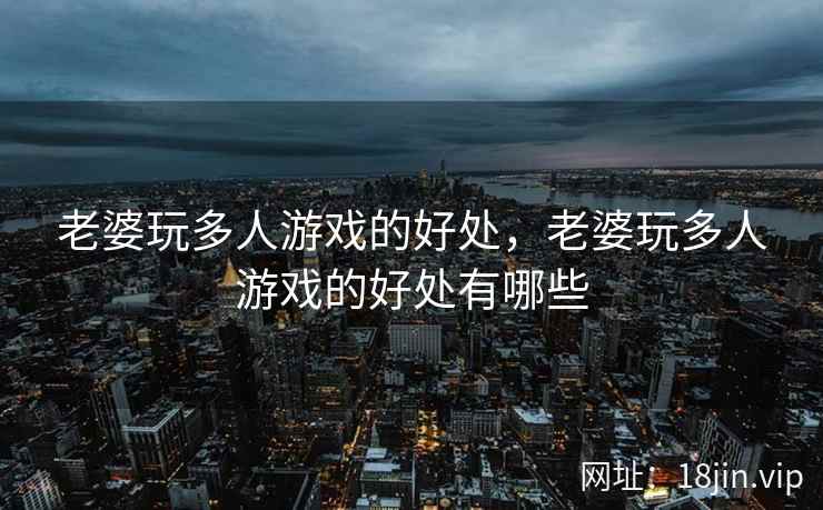 老婆玩多人游戏的好处，老婆玩多人游戏的好处有哪些