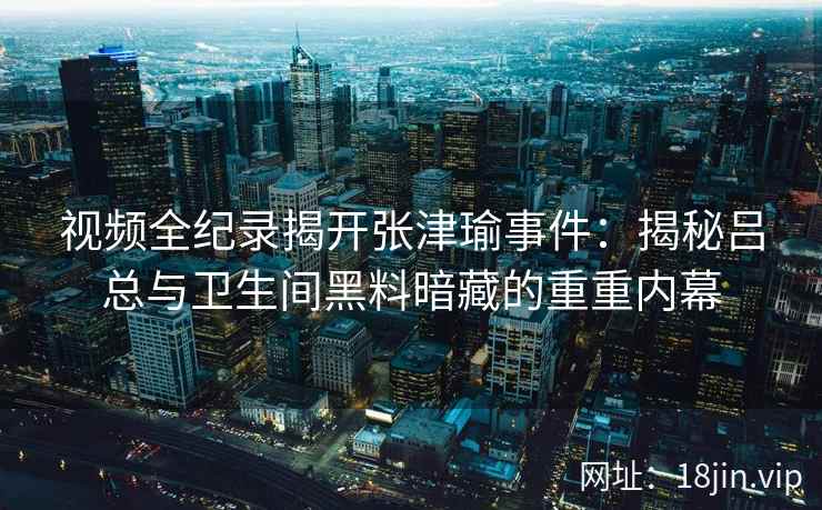 视频全纪录揭开张津瑜事件：揭秘吕总与卫生间黑料暗藏的重重内幕