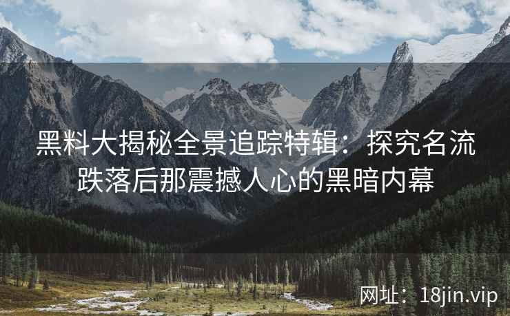 黑料大揭秘全景追踪特辑：探究名流跌落后那震撼人心的黑暗内幕
