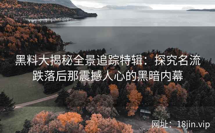 黑料大揭秘全景追踪特辑：探究名流跌落后那震撼人心的黑暗内幕