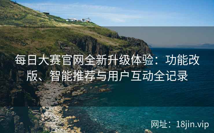 每日大赛官网全新升级体验：功能改版、智能推荐与用户互动全记录