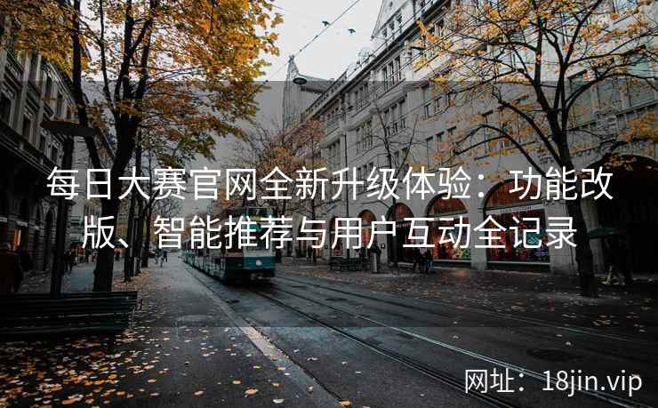 每日大赛官网全新升级体验：功能改版、智能推荐与用户互动全记录