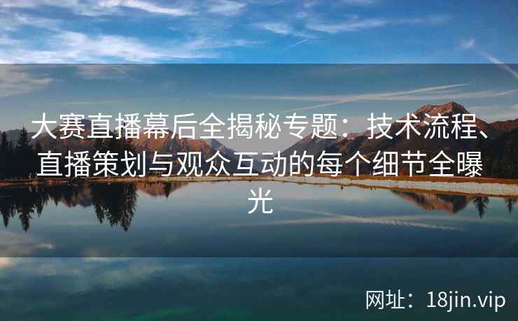 大赛直播幕后全揭秘专题：技术流程、直播策划与观众互动的每个细节全曝光