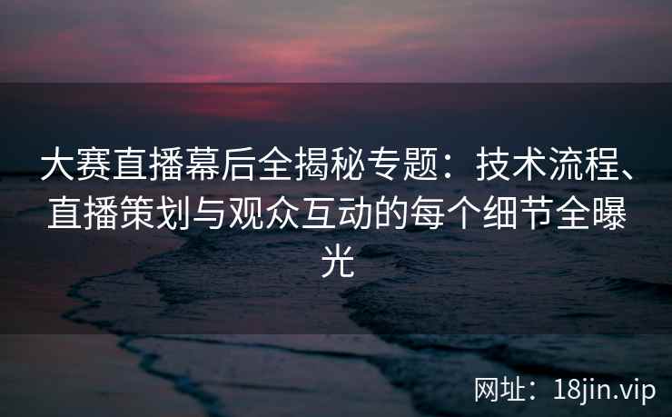 大赛直播幕后全揭秘专题：技术流程、直播策划与观众互动的每个细节全曝光