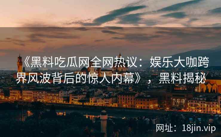 《黑料吃瓜网全网热议：娱乐大咖跨界风波背后的惊人内幕》，黑料揭秘