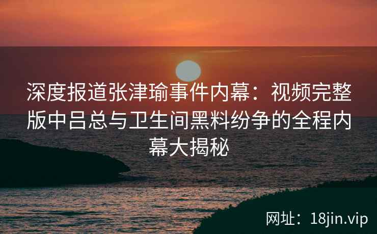 深度报道张津瑜事件内幕：视频完整版中吕总与卫生间黑料纷争的全程内幕大揭秘