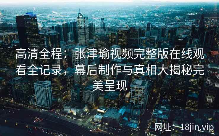 高清全程：张津瑜视频完整版在线观看全记录，幕后制作与真相大揭秘完美呈现