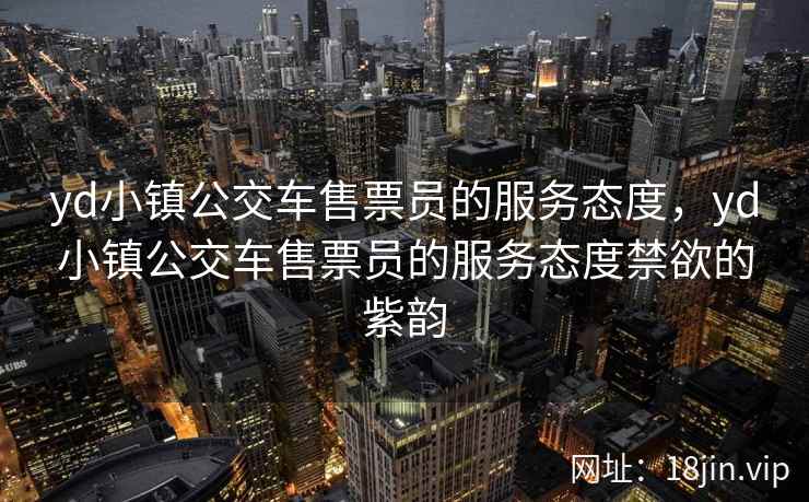 yd小镇公交车售票员的服务态度，yd小镇公交车售票员的服务态度禁欲的紫韵