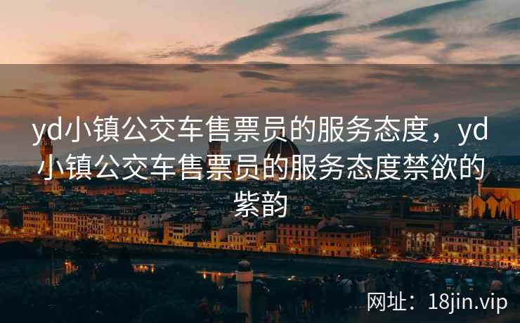 yd小镇公交车售票员的服务态度，yd小镇公交车售票员的服务态度禁欲的紫韵
