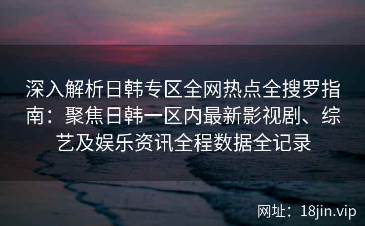 深入解析日韩专区全网热点全搜罗指南：聚焦日韩一区内最新影视剧、综艺及娱乐资讯全程数据全记录