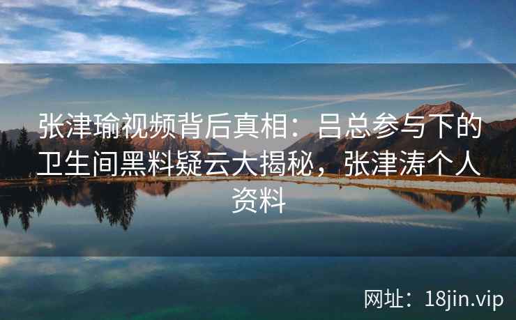 张津瑜视频背后真相：吕总参与下的卫生间黑料疑云大揭秘，张津涛个人资料