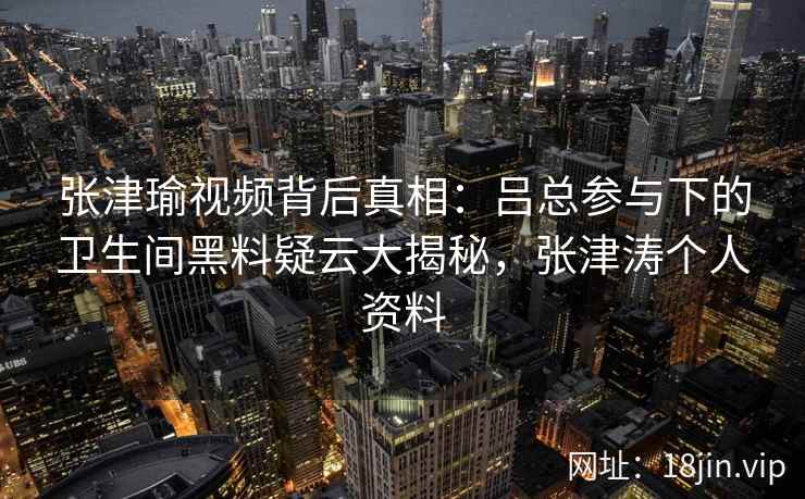 张津瑜视频背后真相：吕总参与下的卫生间黑料疑云大揭秘，张津涛个人资料