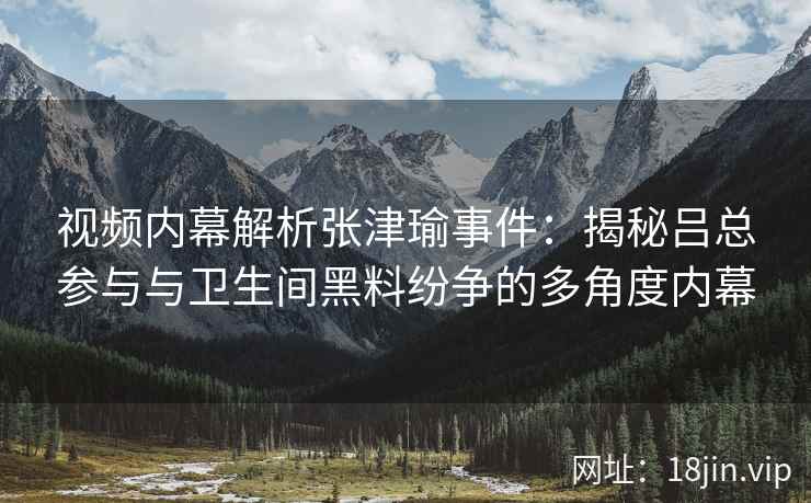 视频内幕解析张津瑜事件：揭秘吕总参与与卫生间黑料纷争的多角度内幕