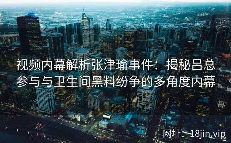 视频内幕解析张津瑜事件：揭秘吕总参与与卫生间黑料纷争的多角度内幕