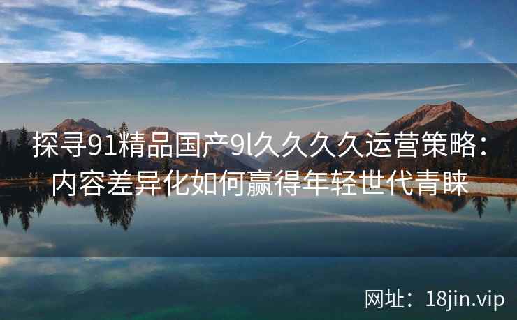 探寻91精品国产9l久久久久运营策略：内容差异化如何赢得年轻世代青睐