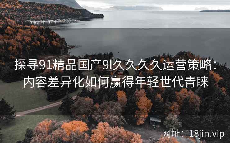 探寻91精品国产9l久久久久运营策略：内容差异化如何赢得年轻世代青睐
