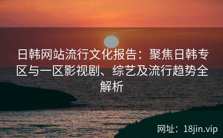 日韩网站流行文化报告：聚焦日韩专区与一区影视剧、综艺及流行趋势全解析