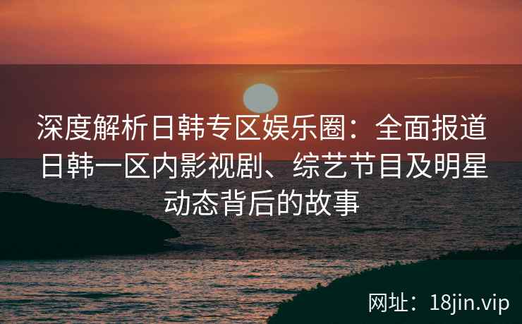 深度解析日韩专区娱乐圈：全面报道日韩一区内影视剧、综艺节目及明星动态背后的故事