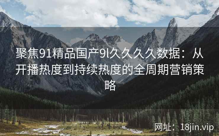 聚焦91精品国产9l久久久久数据：从开播热度到持续热度的全周期营销策略